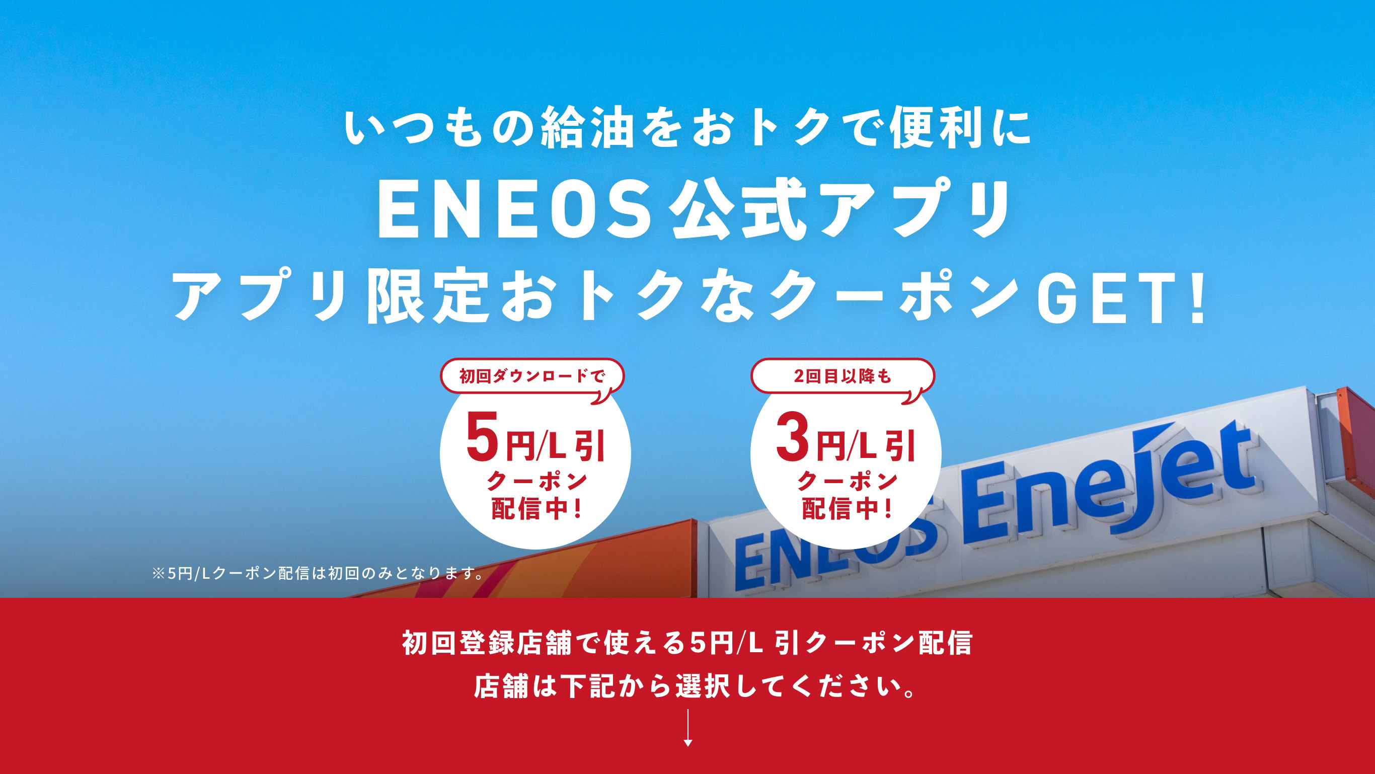 いつもの給油をおトクで便利に ENEOS公式アプリ アプリ限定おトクなクーポンGET!　初回ダウンロードで5円/L 引 クーポン配信中！　2回目以降も3円/L 引 クーポン配信中！　※5円/Lクーポン配信は初回のみとなります。　初回登録店舗で使える5円/L 引クーポン配信 店舗は下記から選択してください。