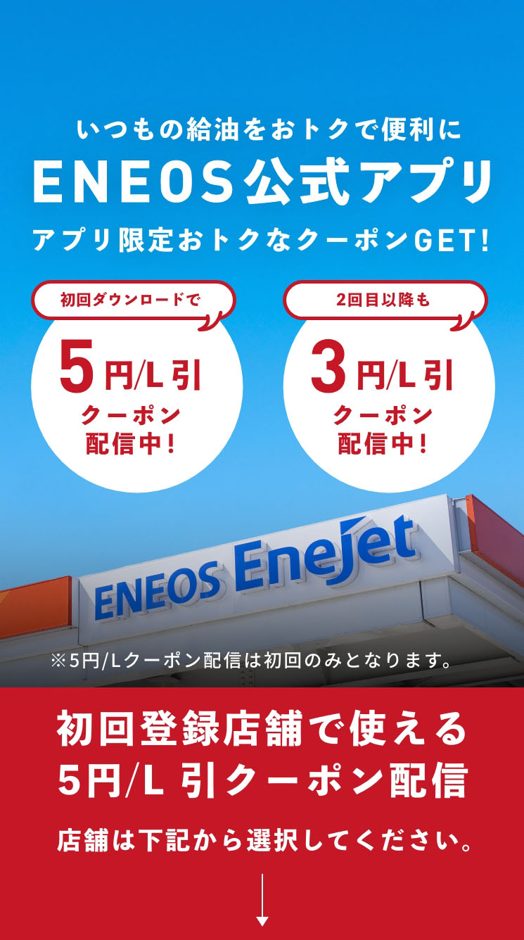 いつもの給油をおトクで便利に ENEOS公式アプリ アプリ限定おトクなクーポンGET!　初回ダウンロードで5円/L 引 クーポン配信中！　2回目以降も3円/L 引 クーポン配信中！　※5円/Lクーポン配信は初回のみとなります。　初回登録店舗で使える5円/L 引クーポン配信 店舗は下記から選択してください。